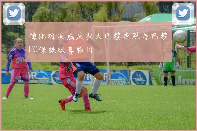 德比对决成庆典大巴黎夺冠与巴黎FC保级双喜临门