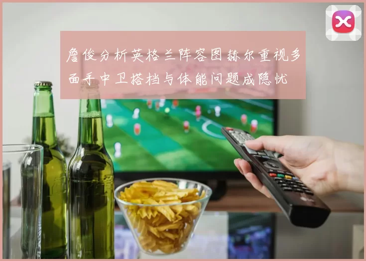 詹俊分析英格兰阵容图赫尔重视多面手中卫搭档与体能问题成隐忧