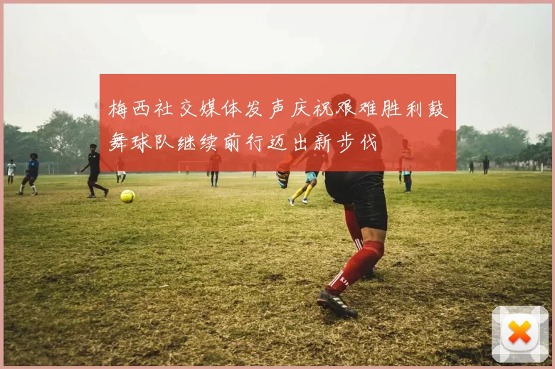 梅西社交媒体发声庆祝艰难胜利鼓舞球队继续前行迈出新步伐