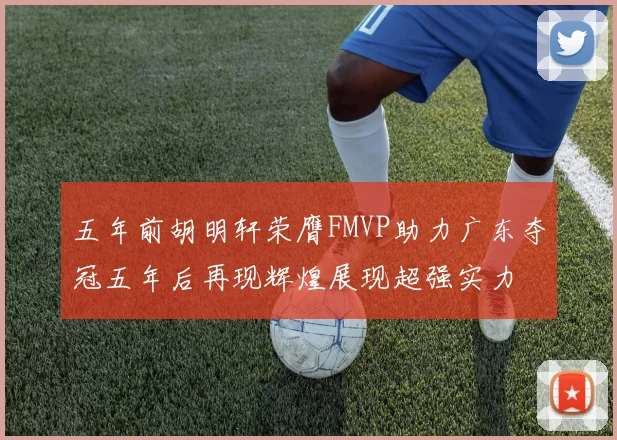 五年前胡明轩荣膺FMVP助力广东夺冠五年后再现辉煌展现超强实力