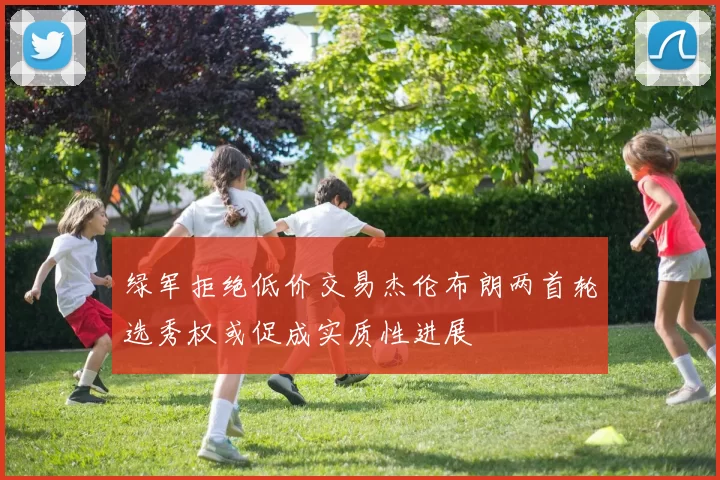 绿军拒绝低价交易杰伦布朗两首轮选秀权或促成实质性进展