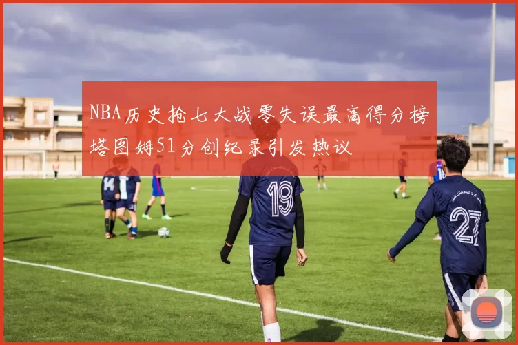 NBA历史抢七大战零失误最高得分榜塔图姆51分创纪录引发热议