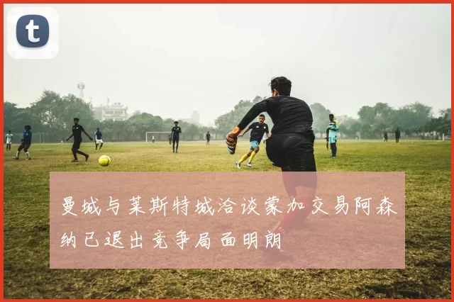曼城与莱斯特城洽谈蒙加交易阿森纳已退出竞争局面明朗