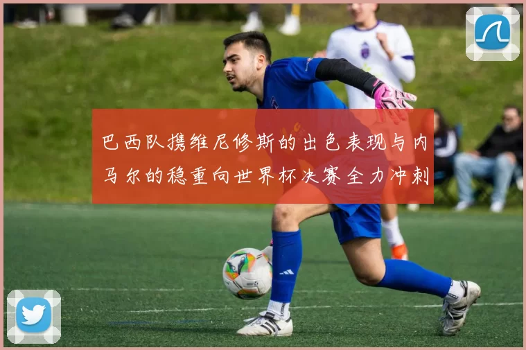 巴西队携维尼修斯的出色表现与内马尔的稳重向世界杯决赛全力冲刺