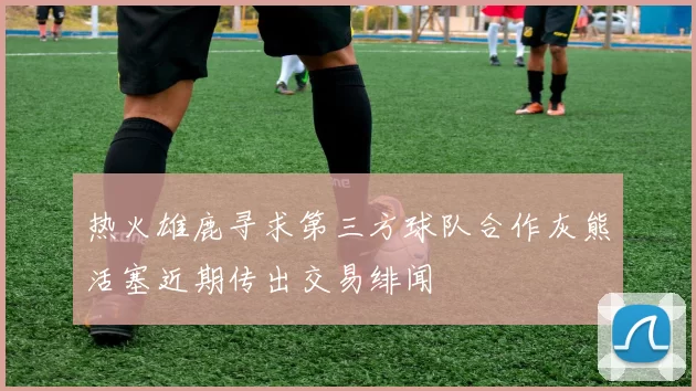 热火雄鹿寻求第三方球队合作灰熊活塞近期传出交易绯闻
