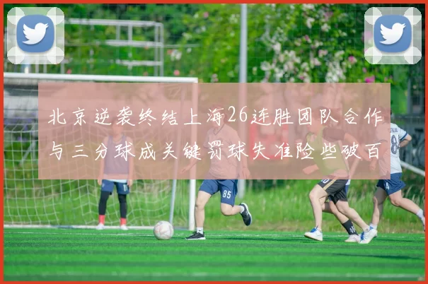 北京逆袭终结上海26连胜团队合作与三分球成关键罚球失准险些破百