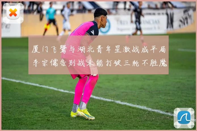 厦门飞鹭与湖北青年星激战成平局李宗儒告别战未能打破三轮不胜魔咒