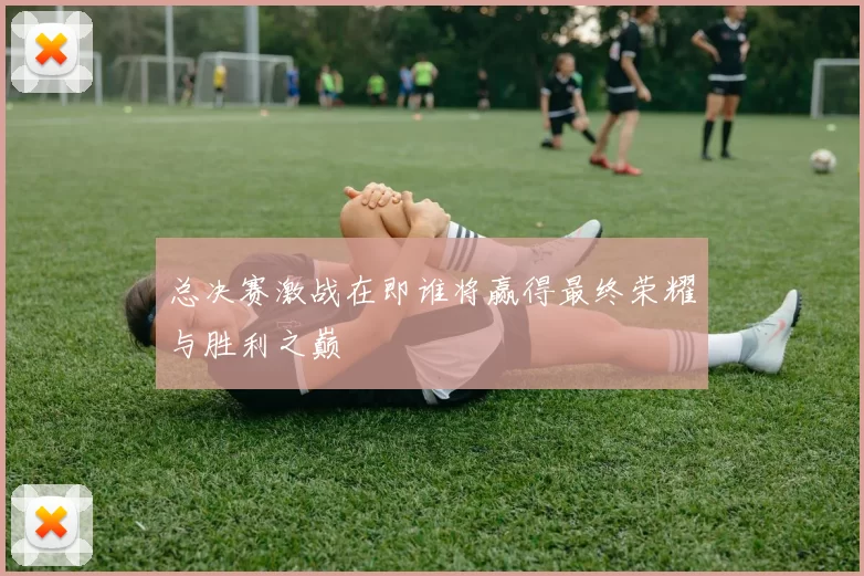 总决赛激战在即谁将赢得最终荣耀与胜利之巅