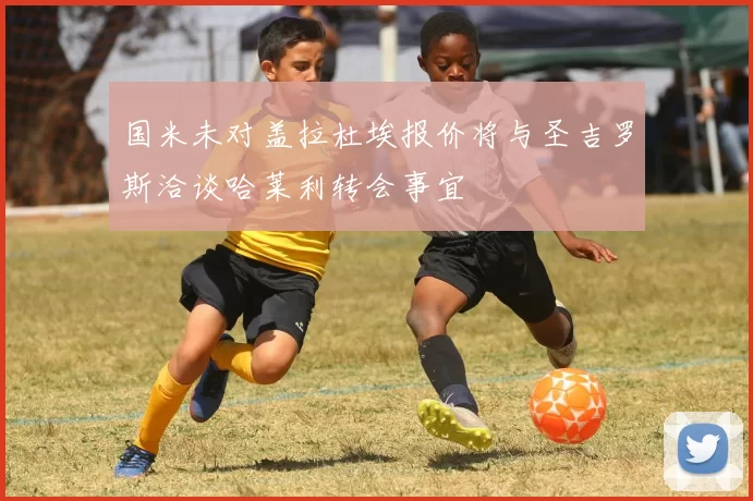 国米未对盖拉杜埃报价将与圣吉罗斯洽谈哈莱利转会事宜