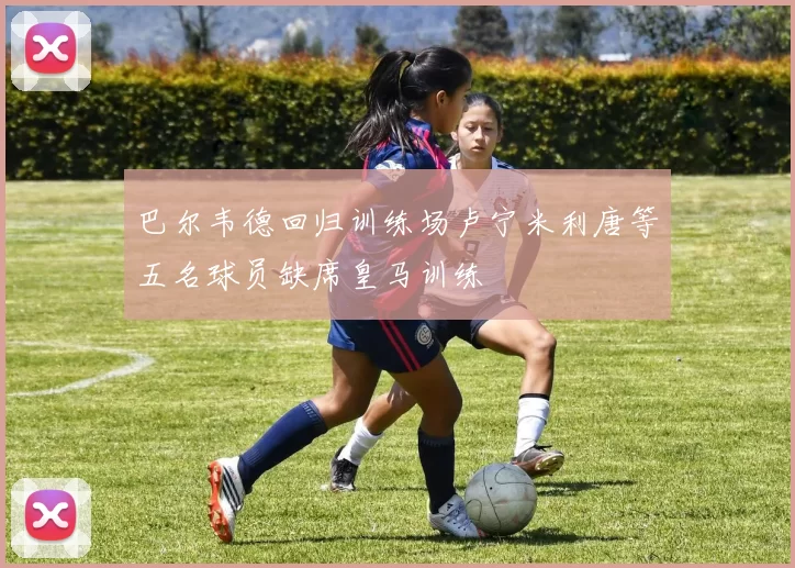 巴尔韦德回归训练场卢宁米利唐等五名球员缺席皇马训练