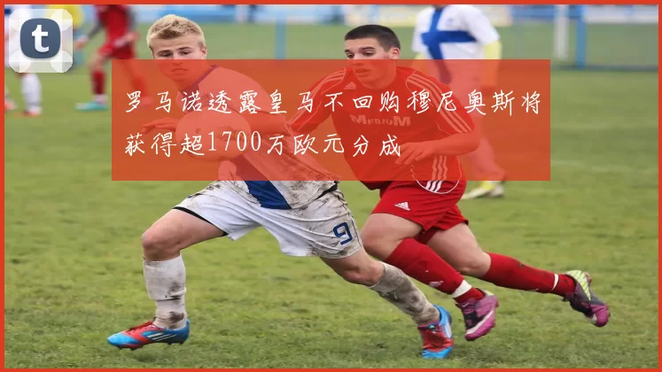 罗马诺透露皇马不回购穆尼奥斯将获得超1700万欧元分成