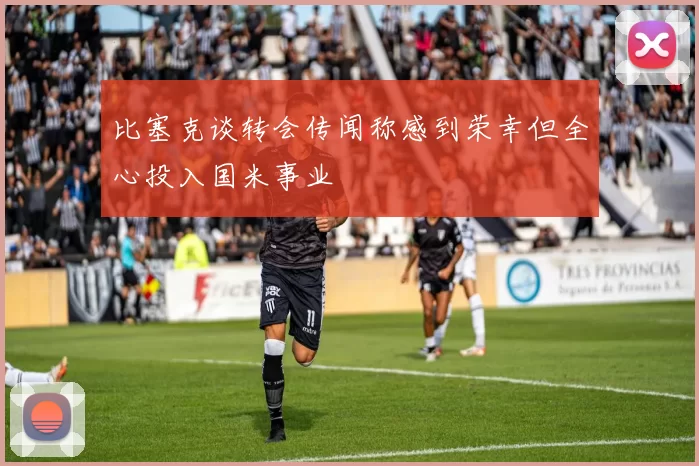 比塞克谈转会传闻称感到荣幸但全心投入国米事业