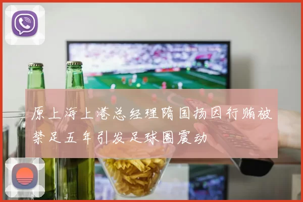 原上海上港总经理隋国扬因行贿被禁足五年引发足球圈震动