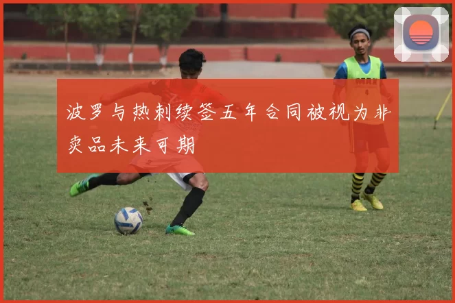 波罗与热刺续签五年合同被视为非卖品未来可期