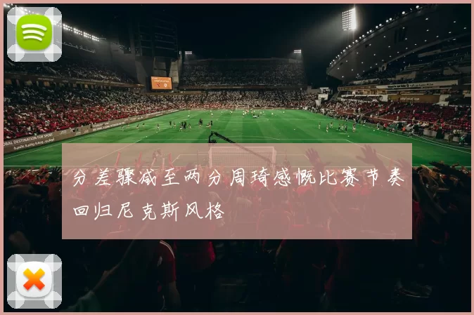 分差骤减至两分周琦感慨比赛节奏回归尼克斯风格