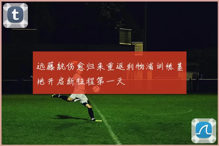 远藤航伤愈归来重返利物浦训练基地开启新征程第一天