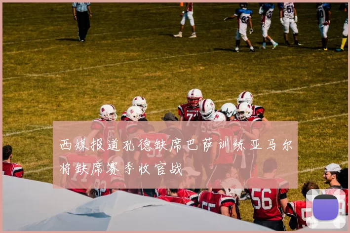 西媒报道孔德缺席巴萨训练亚马尔将缺席赛季收官战