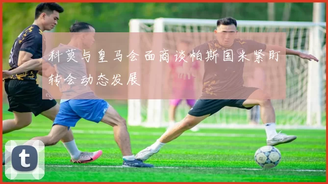科莫与皇马会面商谈帕斯国米紧盯转会动态发展